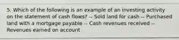 5. Which of the following is an example of an investing activity on the statement of cash flows? -- Sold land for cash -- Purchased land with a mortgage payable -- Cash revenues received -- Revenues earned on account