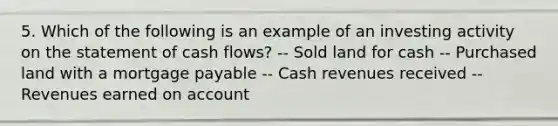 5. Which of the following is an example of an investing activity on the statement of cash flows? -- Sold land for cash -- Purchased land with a mortgage payable -- Cash revenues received -- Revenues earned on account