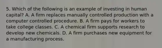 5. Which of the following is an example of investing in human capital? A. A firm replaces manually controlled production with a computer controlled procedure. B. A firm pays for workers to take college classes. C. A chemical firm supports research to develop new chemicals. D. A firm purchases new equipment for a manufacturing process.