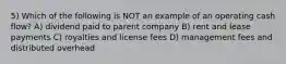 5) Which of the following is NOT an example of an operating cash flow? A) dividend paid to parent company B) rent and lease payments C) royalties and license fees D) management fees and distributed overhead