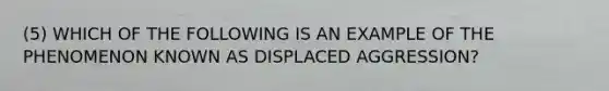 (5) WHICH OF THE FOLLOWING IS AN EXAMPLE OF THE PHENOMENON KNOWN AS DISPLACED AGGRESSION?