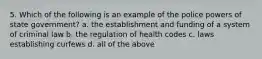 5. Which of the following is an example of the police powers of state government? a. the establishment and funding of a system of criminal law b. the regulation of health codes c. laws establishing curfews d. all of the above