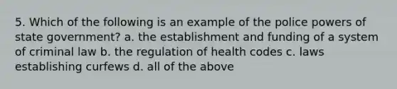 5. Which of the following is an example of the police powers of state government? a. the establishment and funding of a system of criminal law b. the regulation of health codes c. laws establishing curfews d. all of the above