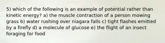 5) which of the following is an example of potential rather than kinetic energy? a) the muscle contraction of a person mowing grass b) water rushing over niagara falls c) tight flashes emitted by a firefly d) a molecule of glucose e) the flight of an insect foraging for food