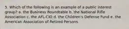 5. Which of the following is an example of a public interest group? a. the Business Roundtable b. the National Rifle Association c. the AFL-CIO d. the Children's Defense Fund e. the American Association of Retired Persons