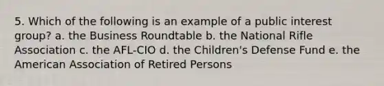 5. Which of the following is an example of a public interest group? a. the Business Roundtable b. the National Rifle Association c. the AFL-CIO d. the Children's Defense Fund e. the American Association of Retired Persons