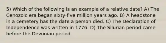 5) Which of the following is an example of a relative date? A) The Cenozoic era began sixty-five million years ago. B) A headstone in a cemetery has the date a person died. C) The Declaration of Independence was written in 1776. D) The Silurian period came before the Devonian period.