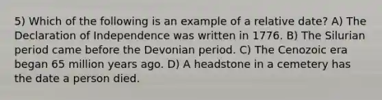 5) Which of the following is an example of a relative date? A) The Declaration of Independence was written in 1776. B) The Silurian period came before the Devonian period. C) The Cenozoic era began 65 million years ago. D) A headstone in a cemetery has the date a person died.