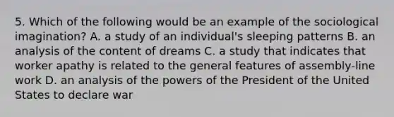 5. Which of the following would be an example of the sociological imagination? A. a study of an individual's sleeping patterns B. an analysis of the content of dreams C. a study that indicates that worker apathy is related to the general features of assembly-line work D. an analysis of the powers of the President of the United States to declare war