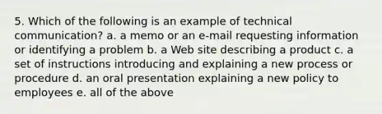 5. Which of the following is an example of technical communication? a. a memo or an e-mail requesting information or identifying a problem b. a Web site describing a product c. a set of instructions introducing and explaining a new process or procedure d. an oral presentation explaining a new policy to employees e. all of the above