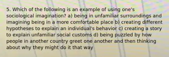 5. Which of the following is an example of using one's sociological imagination? a) being in unfamiliar surroundings and imagining being in a more comfortable place b) creating different hypotheses to explain an individual's behavior c) creating a story to explain unfamiliar social customs d) being puzzled by how people in another country greet one another and then thinking about why they might do it that way