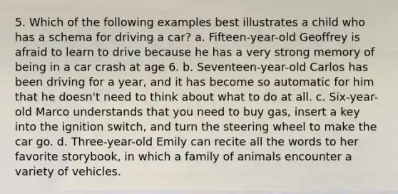 5. Which of the following examples best illustrates a child who has a schema for driving a​ car? a. Fifteen-year-old Geoffrey is afraid to learn to drive because he has a very strong memory of being in a car crash at age 6. b. Seventeen-year-old Carlos has been driving for a​ year, and it has become so automatic for him that he​ doesn't need to think about what to do at all. c. Six-year-old Marco understands that you need to buy​ gas, insert a key into the ignition​ switch, and turn the steering wheel to make the car go. d. Three-year-old Emily can recite all the words to her favorite​ storybook, in which a family of animals encounter a variety of vehicles.