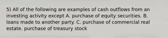 5) All of the following are examples of cash outflows from an investing activity except A. purchase of equity securities. B. loans made to another party. C. purchase of commercial real estate. purchase of treasury stock