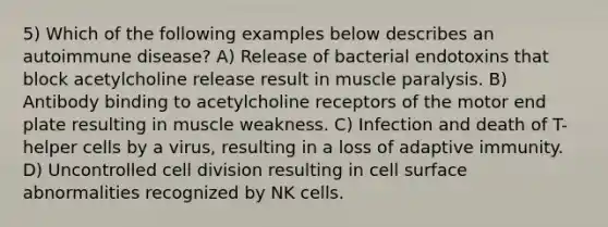 5) Which of the following examples below describes an autoimmune disease? A) Release of bacterial endotoxins that block acetylcholine release result in muscle paralysis. B) Antibody binding to acetylcholine receptors of the motor end plate resulting in muscle weakness. C) Infection and death of T-helper cells by a virus, resulting in a loss of adaptive immunity. D) Uncontrolled cell division resulting in cell surface abnormalities recognized by NK cells.