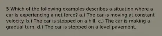 5 Which of the following examples describes a situation where a car is experiencing a net force? a.) The car is moving at constant velocity. b.) The car is stopped on a hill. c.) The car is making a gradual turn. d.) The car is stopped on a level pavement.