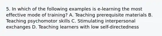 5. In which of the following examples is e-learning the most effective mode of training? A. Teaching prerequisite materials B. Teaching psychomotor skills C. Stimulating interpersonal exchanges D. Teaching learners with low self-directedness