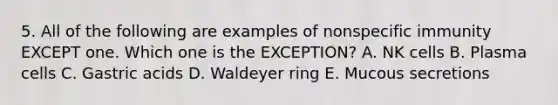 5. All of the following are examples of nonspecific immunity EXCEPT one. Which one is the EXCEPTION? A. NK cells B. Plasma cells C. Gastric acids D. Waldeyer ring E. Mucous secretions