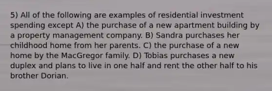 5) All of the following are examples of residential investment spending except A) the purchase of a new apartment building by a property management company. B) Sandra purchases her childhood home from her parents. C) the purchase of a new home by the MacGregor family. D) Tobias purchases a new duplex and plans to live in one half and rent the other half to his brother Dorian.