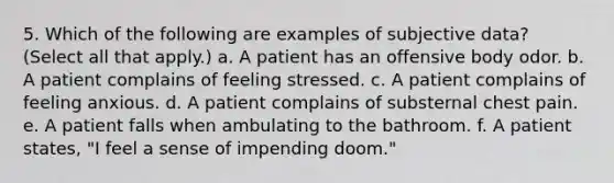 5. Which of the following are examples of subjective data? (Select all that apply.) a. A patient has an offensive body odor. b. A patient complains of feeling stressed. c. A patient complains of feeling anxious. d. A patient complains of substernal chest pain. e. A patient falls when ambulating to the bathroom. f. A patient states, "I feel a sense of impending doom."