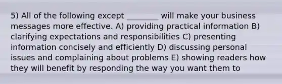 5) All of the following except ________ will make your business messages more effective. A) providing practical information B) clarifying expectations and responsibilities C) presenting information concisely and efficiently D) discussing personal issues and complaining about problems E) showing readers how they will benefit by responding the way you want them to