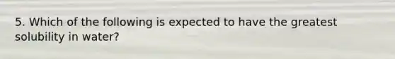 5. Which of the following is expected to have the greatest solubility in water?