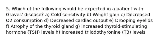 5. Which of the following would be expected in a patient with Graves' disease? a) Cold sensitivity b) Weight gain c) Decreased O2 consumption d) Decreased cardiac output e) Drooping eyelids f) Atrophy of the thyroid gland g) Increased thyroid-stimulating hormone (TSH) levels h) Increased triiodothyronine (T3) levels