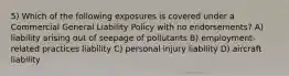 5) Which of the following exposures is covered under a Commercial General Liability Policy with no endorsements? A) liability arising out of seepage of pollutants B) employment-related practices liability C) personal injury liability D) aircraft liability