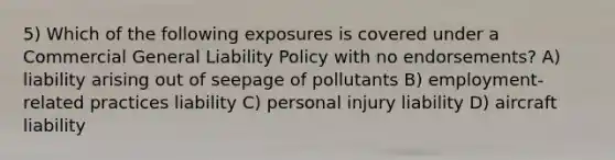 5) Which of the following exposures is covered under a Commercial General Liability Policy with no endorsements? A) liability arising out of seepage of pollutants B) employment-related practices liability C) personal injury liability D) aircraft liability