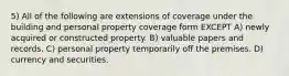 5) All of the following are extensions of coverage under the building and personal property coverage form EXCEPT A) newly acquired or constructed property. B) valuable papers and records. C) personal property temporarily off the premises. D) currency and securities.