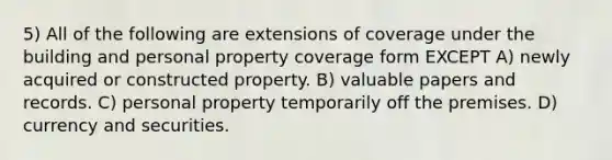 5) All of the following are extensions of coverage under the building and personal property coverage form EXCEPT A) newly acquired or constructed property. B) valuable papers and records. C) personal property temporarily off the premises. D) currency and securities.