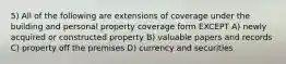 5) All of the following are extensions of coverage under the building and personal property coverage form EXCEPT A) newly acquired or constructed property B) valuable papers and records C) property off the premises D) currency and securities