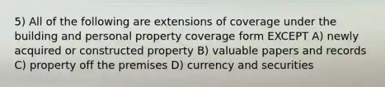 5) All of the following are extensions of coverage under the building and personal property coverage form EXCEPT A) newly acquired or constructed property B) valuable papers and records C) property off the premises D) currency and securities