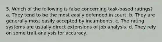 5. Which of the following is false concerning task-based ratings? a. They tend to be the most easily defended in court. b. They are generally most easily accepted by incumbents. c. The rating systems are usually direct extensions of job analysis. d. They rely on some trait analysis for accuracy.