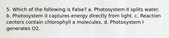 5. Which of the following is False? a. Photosystem II splits water. b. Photosystem II captures energy directly from light. c. Reaction centers contain chlorophyll a molecules. d. Photosystem I generates O2.