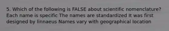 5. Which of the following is FALSE about scientific nomenclature? Each name is specific The names are standardized It was first designed by linnaeus Names vary with geographical location