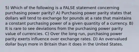 5) Which of the following is a FALSE statement concerning purchasing power parity? A) Purchasing power parity states that dollars will tend to exchange for pounds at a rate that maintains a constant purchasing power of a given quantity of a currency. B) It is rare to see deviations from the purchasing power parity value of currencies. C) Over the long run, purchasing power parity exerts influence over exchange rates. D) An overvalued dollar buys more in Britain than it does in the United States.