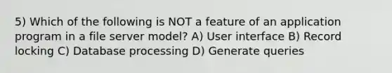 5) Which of the following is NOT a feature of an application program in a file server model? A) User interface B) Record locking C) Database processing D) Generate queries