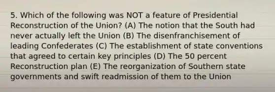 5. Which of the following was NOT a feature of Presidential Reconstruction of the Union? (A) The notion that the South had never actually left the Union (B) The disenfranchisement of leading Confederates (C) The establishment of state conventions that agreed to certain key principles (D) The 50 percent Reconstruction plan (E) The reorganization of Southern state governments and swift readmission of them to the Union