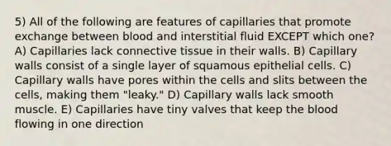 5) All of the following are features of capillaries that promote exchange between blood and interstitial fluid EXCEPT which one? A) Capillaries lack <a href='https://www.questionai.com/knowledge/kYDr0DHyc8-connective-tissue' class='anchor-knowledge'>connective tissue</a> in their walls. B) Capillary walls consist of a single layer of squamous epithelial cells. C) Capillary walls have pores within the cells and slits between the cells, making them "leaky." D) Capillary walls lack smooth muscle. E) Capillaries have tiny valves that keep <a href='https://www.questionai.com/knowledge/k7oXMfj7lk-the-blood' class='anchor-knowledge'>the blood</a> flowing in one direction