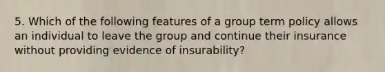 5. Which of the following features of a group term policy allows an individual to leave the group and continue their insurance without providing evidence of insurability?