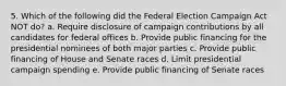 5. Which of the following did the Federal Election Campaign Act NOT do? a. Require disclosure of campaign contributions by all candidates for federal offices b. Provide public financing for the presidential nominees of both major parties c. Provide public financing of House and Senate races d. Limit presidential campaign spending e. Provide public financing of Senate races