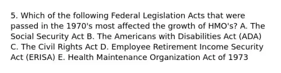 5. Which of the following Federal Legislation Acts that were passed in the 1970's most affected the growth of HMO's? A. The Social Security Act B. The Americans with Disabilities Act (ADA) C. The Civil Rights Act D. Employee Retirement Income Security Act (ERISA) E. Health Maintenance Organization Act of 1973