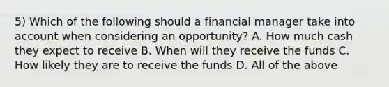 5) Which of the following should a financial manager take into account when considering an opportunity? A. How much cash they expect to receive B. When will they receive the funds C. How likely they are to receive the funds D. All of the above