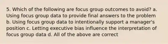 5. Which of the following are focus group outcomes to avoid? a. Using focus group data to provide final answers to the problem b. Using focus group data to intentionally support a manager's position c. Letting executive bias influence the interpretation of focus group data d. All of the above are correct