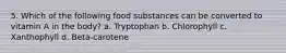 5. Which of the following food substances can be converted to vitamin A in the body? a. Tryptophan b. Chlorophyll c. Xanthophyll d. Beta-carotene