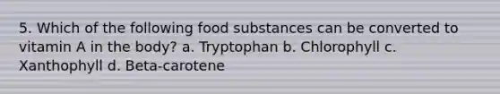 5. Which of the following food substances can be converted to vitamin A in the body? a. Tryptophan b. Chlorophyll c. Xanthophyll d. Beta-carotene