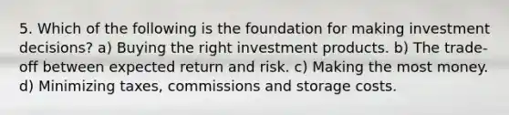 5. Which of the following is the foundation for making investment decisions? a) Buying the right investment products. b) The trade-off between expected return and risk. c) Making the most money. d) Minimizing taxes, commissions and storage costs.