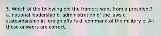 5. Which of the following did the framers want from a president? a. national leadership b. administration of the laws c. statesmanship in foreign affairs d. command of the military e. All these answers are correct.