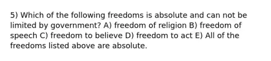 5) Which of the following freedoms is absolute and can not be limited by government? A) <a href='https://www.questionai.com/knowledge/kUeWpBQLDM-freedom-of-religion' class='anchor-knowledge'>freedom of religion</a> B) freedom of speech C) freedom to believe D) freedom to act E) All of the freedoms listed above are absolute.