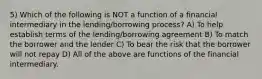 5) Which of the following is NOT a function of a financial intermediary in the lending/borrowing process? A) To help establish terms of the lending/borrowing agreement B) To match the borrower and the lender C) To bear the risk that the borrower will not repay D) All of the above are functions of the financial intermediary.